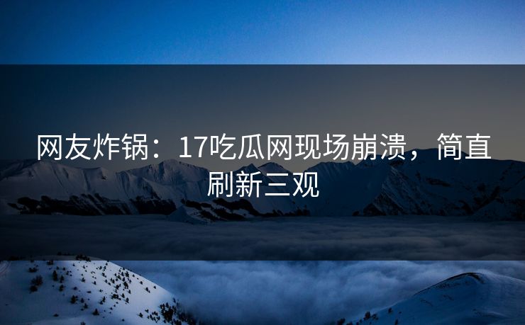 网友炸锅：17吃瓜网现场崩溃，简直刷新三观