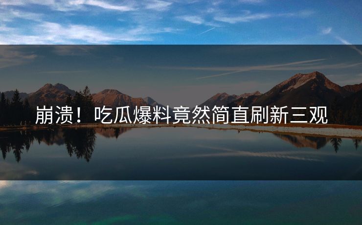 崩溃！吃瓜爆料竟然简直刷新三观