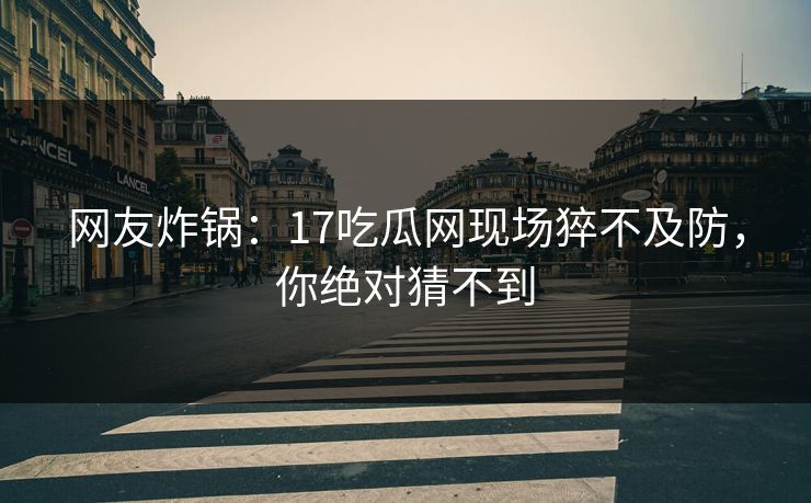 网友炸锅：17吃瓜网现场猝不及防，你绝对猜不到