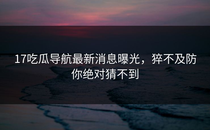 17吃瓜导航最新消息曝光，猝不及防你绝对猜不到