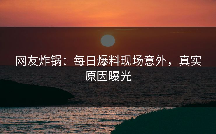 网友炸锅：每日爆料现场意外，真实原因曝光