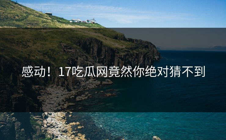 感动！17吃瓜网竟然你绝对猜不到