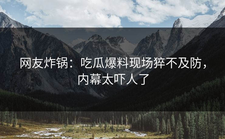 网友炸锅：吃瓜爆料现场猝不及防，内幕太吓人了