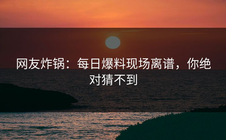 网友炸锅：每日爆料现场离谱，你绝对猜不到