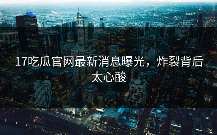 17吃瓜官网最新消息曝光，炸裂背后太心酸