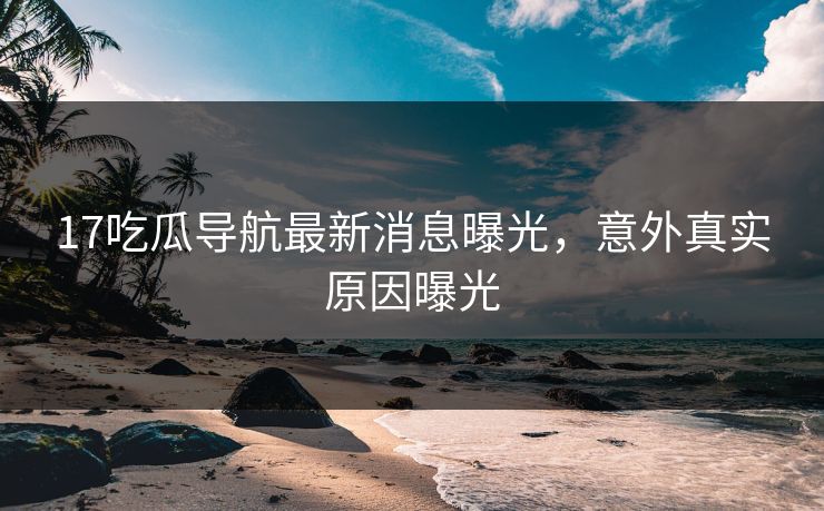 17吃瓜导航最新消息曝光，意外真实原因曝光