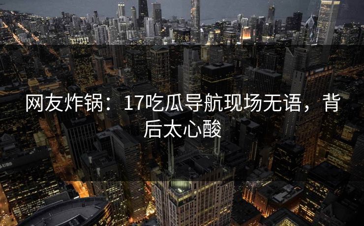 网友炸锅：17吃瓜导航现场无语，背后太心酸