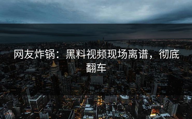网友炸锅：黑料视频现场离谱，彻底翻车