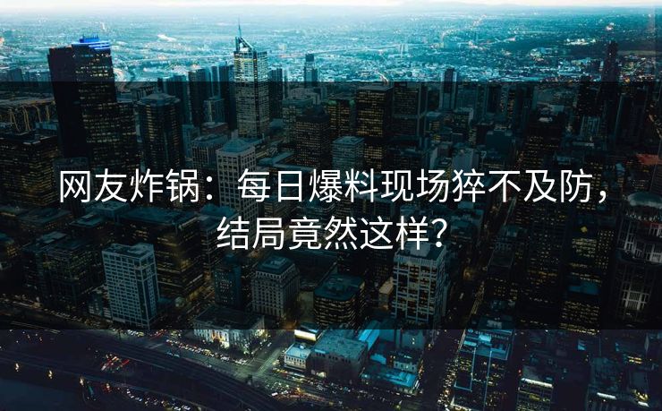 网友炸锅：每日爆料现场猝不及防，结局竟然这样？