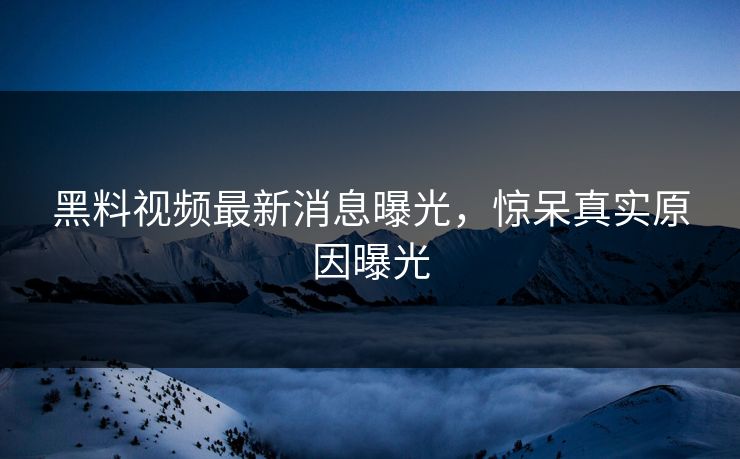 黑料视频最新消息曝光，惊呆真实原因曝光