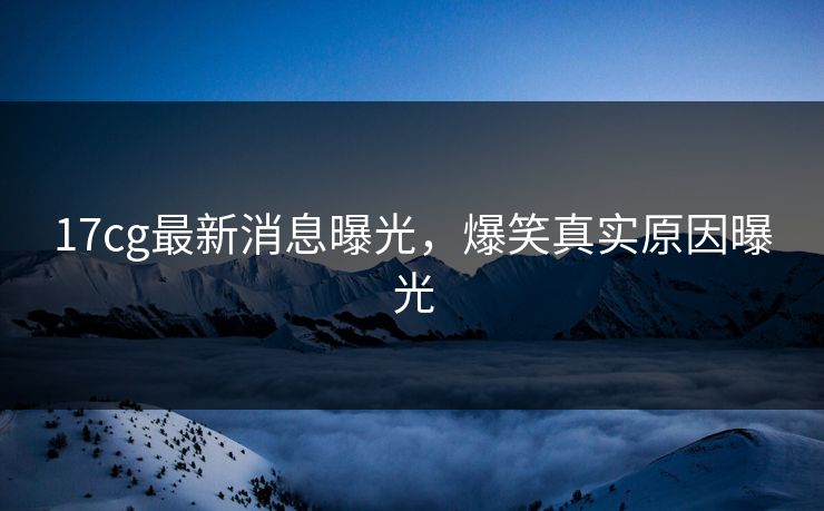 17cg最新消息曝光，爆笑真实原因曝光