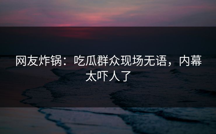 网友炸锅：吃瓜群众现场无语，内幕太吓人了