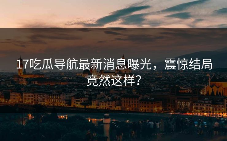 17吃瓜导航最新消息曝光，震惊结局竟然这样？