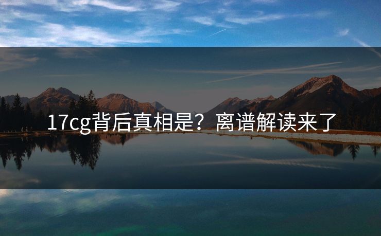 17cg背后真相是？离谱解读来了