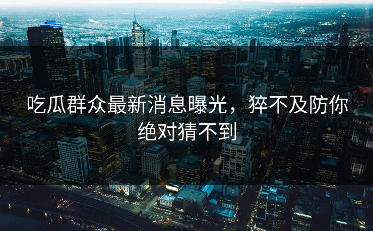 吃瓜群众最新消息曝光，猝不及防你绝对猜不到