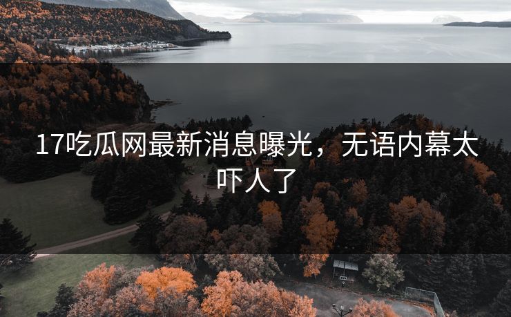 17吃瓜网最新消息曝光，无语内幕太吓人了