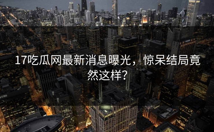 17吃瓜网最新消息曝光，惊呆结局竟然这样？