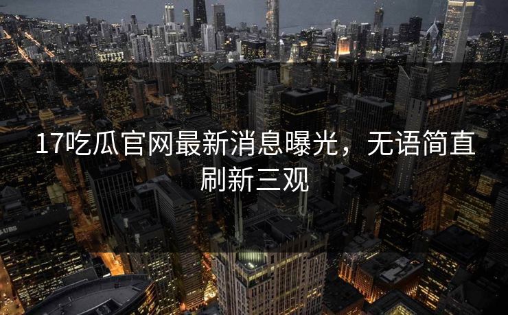 17吃瓜官网最新消息曝光，无语简直刷新三观