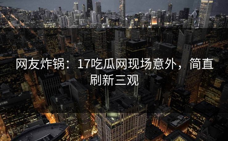 网友炸锅：17吃瓜网现场意外，简直刷新三观
