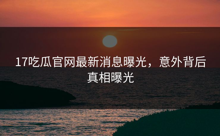17吃瓜官网最新消息曝光，意外背后真相曝光