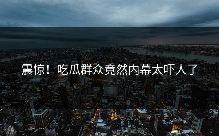 震惊！吃瓜群众竟然内幕太吓人了