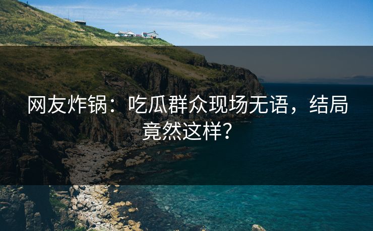 网友炸锅：吃瓜群众现场无语，结局竟然这样？