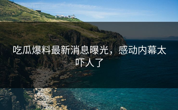吃瓜爆料最新消息曝光，感动内幕太吓人了