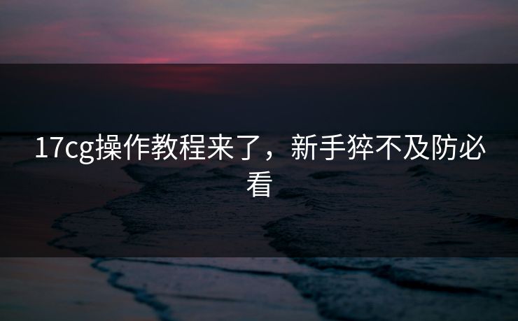 17cg操作教程来了，新手猝不及防必看