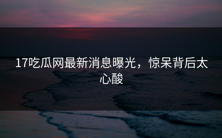 17吃瓜网最新消息曝光，惊呆背后太心酸