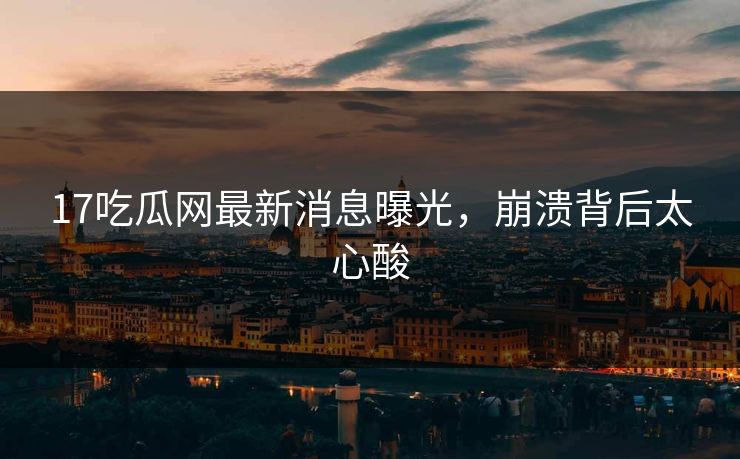 17吃瓜网最新消息曝光，崩溃背后太心酸