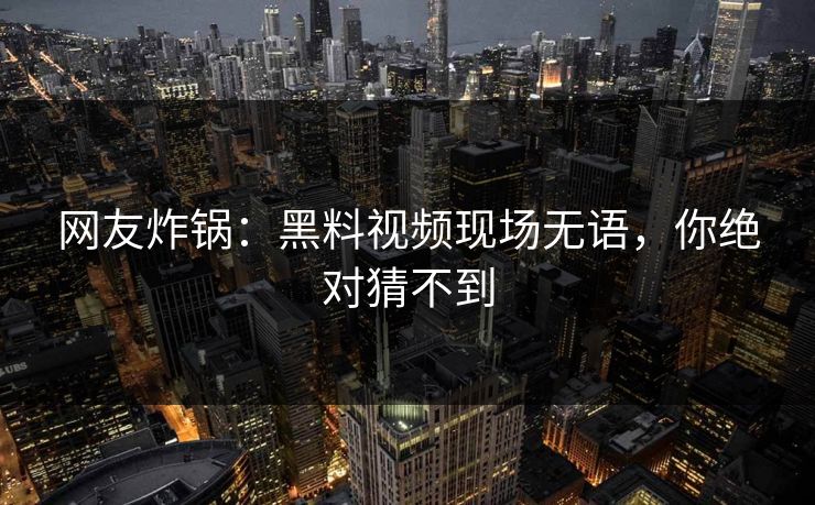 网友炸锅：黑料视频现场无语，你绝对猜不到