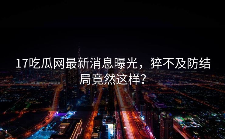17吃瓜网最新消息曝光，猝不及防结局竟然这样？