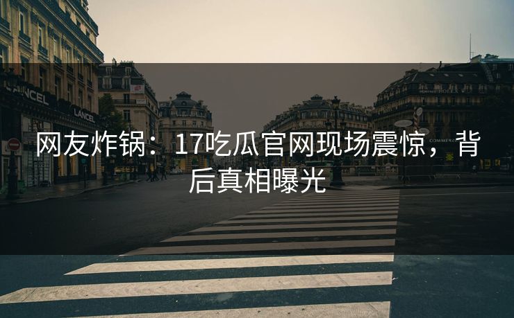 网友炸锅：17吃瓜官网现场震惊，背后真相曝光
