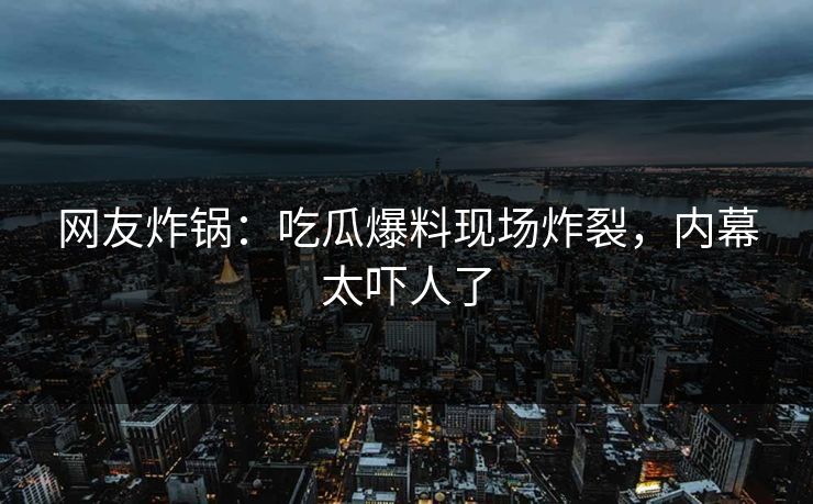 网友炸锅：吃瓜爆料现场炸裂，内幕太吓人了