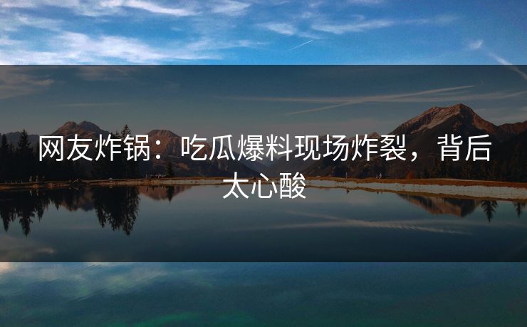 网友炸锅：吃瓜爆料现场炸裂，背后太心酸