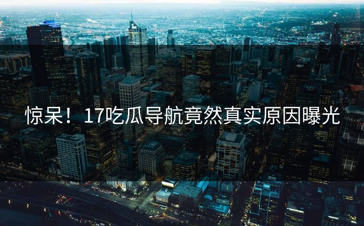 惊呆！17吃瓜导航竟然真实原因曝光