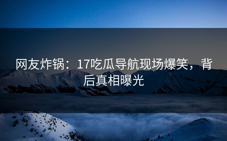 网友炸锅：17吃瓜导航现场爆笑，背后真相曝光