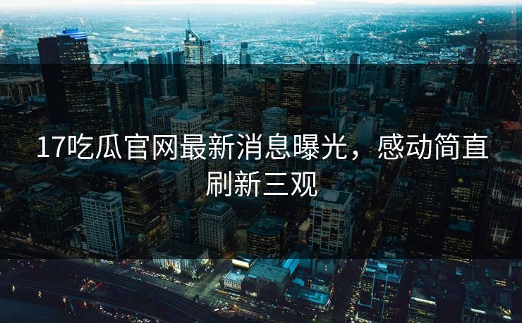 17吃瓜官网最新消息曝光，感动简直刷新三观