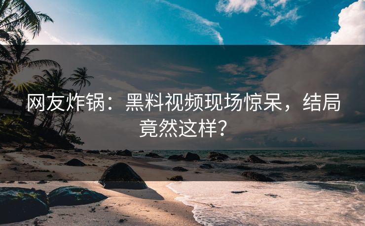 网友炸锅：黑料视频现场惊呆，结局竟然这样？