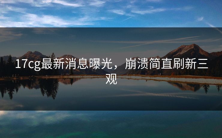 17cg最新消息曝光，崩溃简直刷新三观