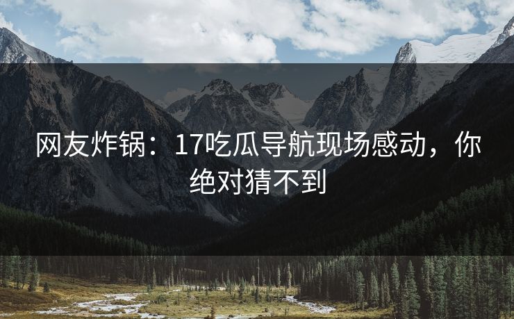 网友炸锅：17吃瓜导航现场感动，你绝对猜不到