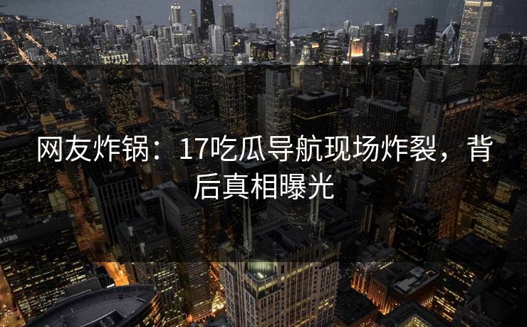 网友炸锅：17吃瓜导航现场炸裂，背后真相曝光