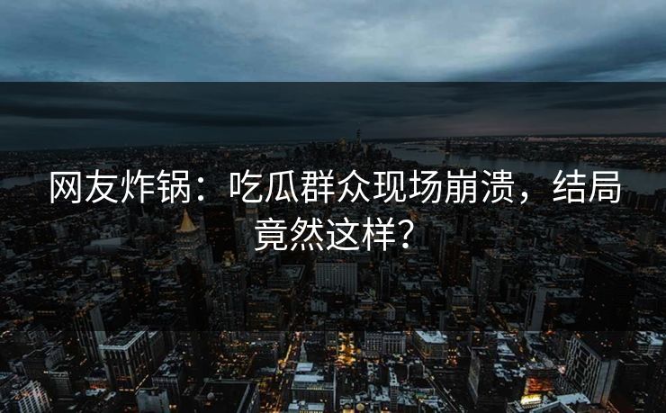 网友炸锅：吃瓜群众现场崩溃，结局竟然这样？