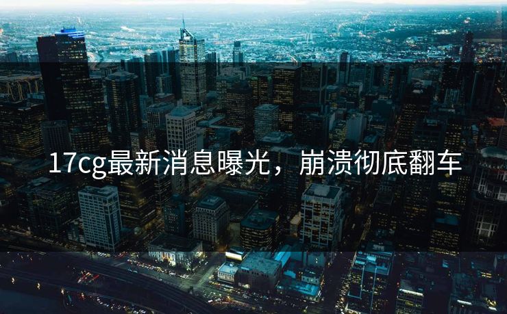 17cg最新消息曝光，崩溃彻底翻车