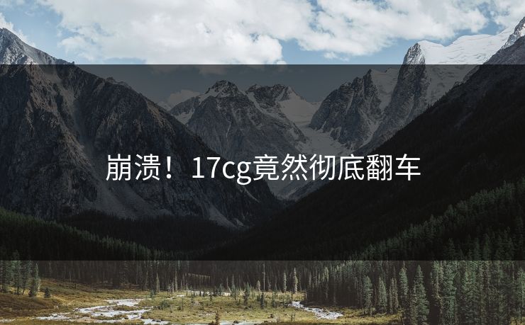 崩溃！17cg竟然彻底翻车