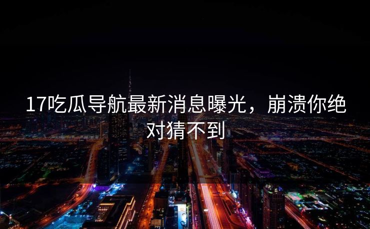 17吃瓜导航最新消息曝光，崩溃你绝对猜不到