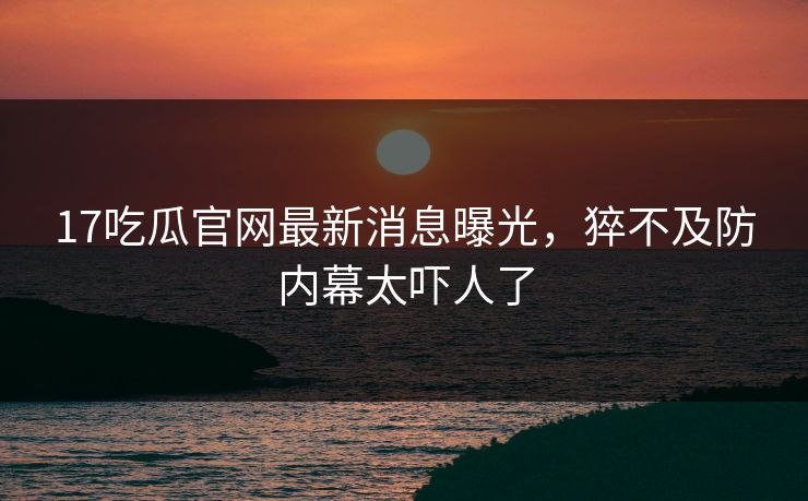 17吃瓜官网最新消息曝光，猝不及防内幕太吓人了