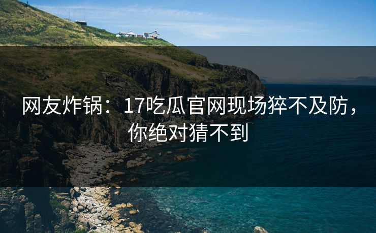网友炸锅：17吃瓜官网现场猝不及防，你绝对猜不到