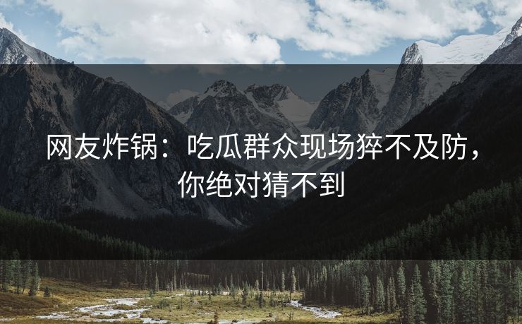 网友炸锅：吃瓜群众现场猝不及防，你绝对猜不到
