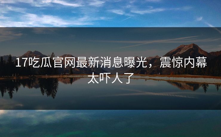 17吃瓜官网最新消息曝光，震惊内幕太吓人了